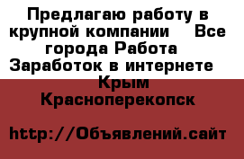 Предлагаю работу в крупной компании  - Все города Работа » Заработок в интернете   . Крым,Красноперекопск